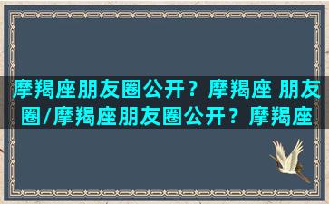 摩羯座朋友圈公开？摩羯座 朋友圈/摩羯座朋友圈公开？摩羯座 朋友圈-我的网站